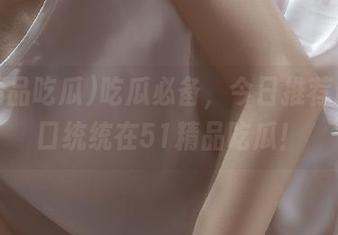 吃瓜必备，今日推荐最佳入口统统在51精品吃瓜！