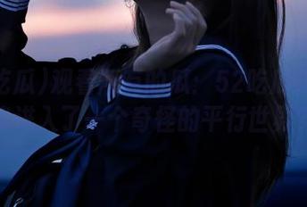 观看所有的瓜：52吃瓜仿佛让我进入了一个奇怪的平行世界？