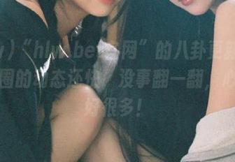 “hlw.bet官网”的八卦更新比我朋友圈的动态还快，没事翻一翻，心情就好很多！