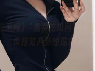 ‘免费吃瓜网’上逛，永远保持对八卦的渴求！