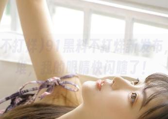 91黑料不打烊新发布，瓜一堆，我的眼睛快闪瞎了！